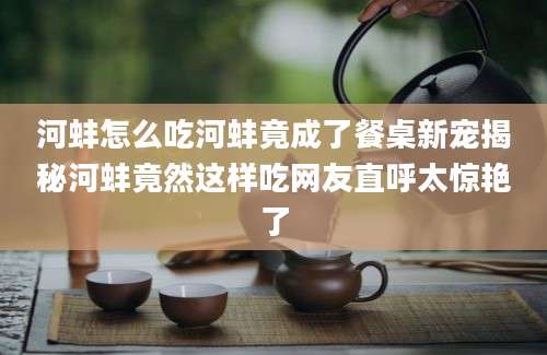 河蚌怎么吃河蚌竟成了餐桌新宠揭秘河蚌竟然这样吃网友直呼太惊艳了