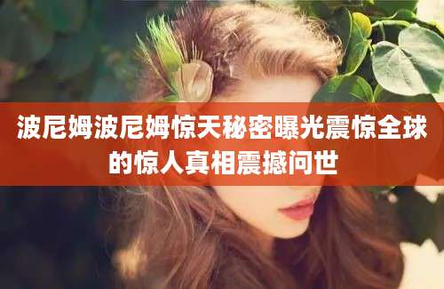 波尼姆波尼姆惊天秘密曝光震惊全球的惊人真相震撼问世