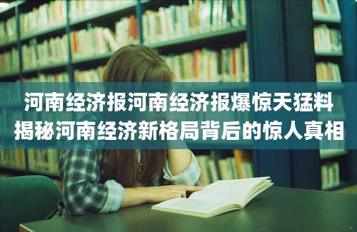河南经济报河南经济报爆惊天猛料揭秘河南经济新格局背后的惊人真相