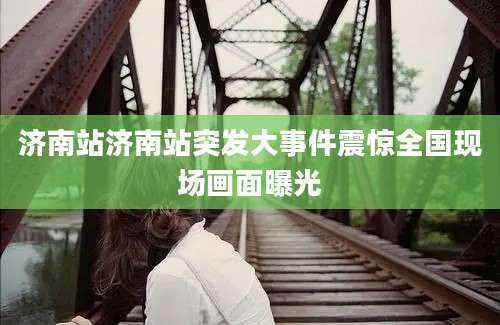 济南站济南站突发大事件震惊全国现场画面曝光