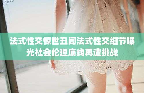 法式性交惊世丑闻法式性交细节曝光社会伦理底线再遭挑战