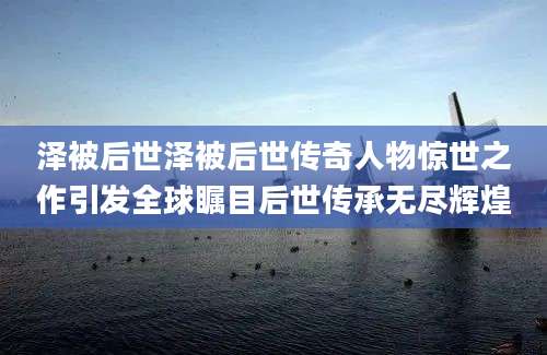 泽被后世泽被后世传奇人物惊世之作引发全球瞩目后世传承无尽辉煌