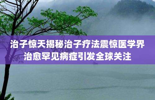 治子惊天揭秘治子疗法震惊医学界治愈罕见病症引发全球关注