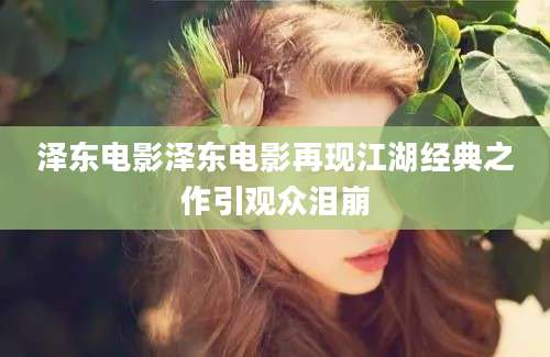 泽东电影泽东电影再现江湖经典之作引观众泪崩