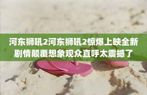 河东狮吼2河东狮吼2惊爆上映全新剧情颠覆想象观众直呼太震撼了