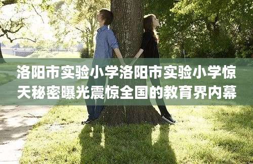 洛阳市实验小学洛阳市实验小学惊天秘密曝光震惊全国的教育界内幕