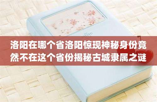 洛阳在哪个省洛阳惊现神秘身份竟然不在这个省份揭秘古城隶属之谜
