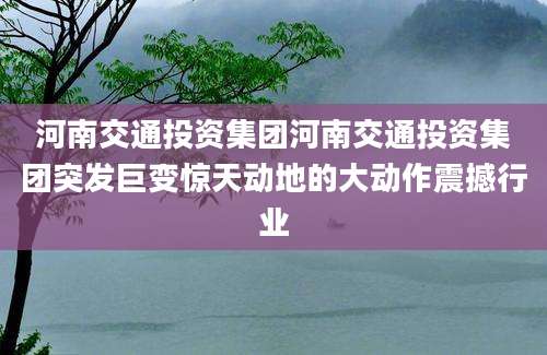 河南交通投资集团河南交通投资集团突发巨变惊天动地的大动作震撼行业