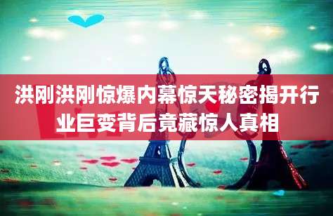 洪刚洪刚惊爆内幕惊天秘密揭开行业巨变背后竟藏惊人真相