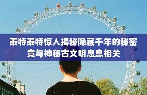 泰特泰特惊人揭秘隐藏千年的秘密竟与神秘古文明息息相关