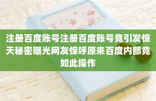 注册百度账号注册百度账号竟引发惊天秘密曝光网友惊呼原来百度内部竟如此操作