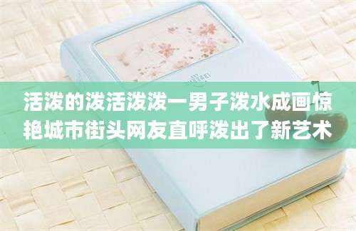 活泼的泼活泼泼一男子泼水成画惊艳城市街头网友直呼泼出了新艺术