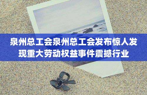 泉州总工会泉州总工会发布惊人发现重大劳动权益事件震撼行业