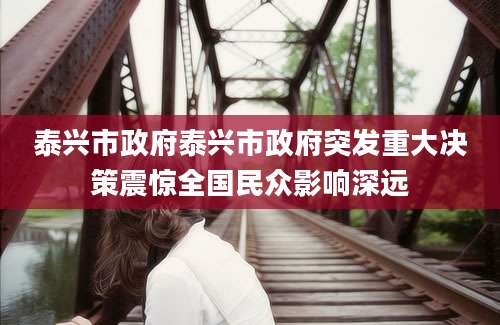 泰兴市政府泰兴市政府突发重大决策震惊全国民众影响深远