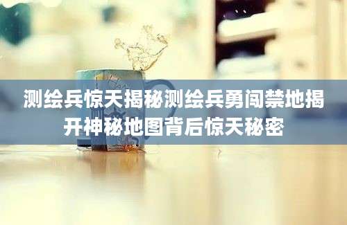 测绘兵惊天揭秘测绘兵勇闯禁地揭开神秘地图背后惊天秘密