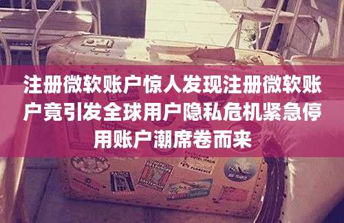 注册微软账户惊人发现注册微软账户竟引发全球用户隐私危机紧急停用账户潮席卷而来