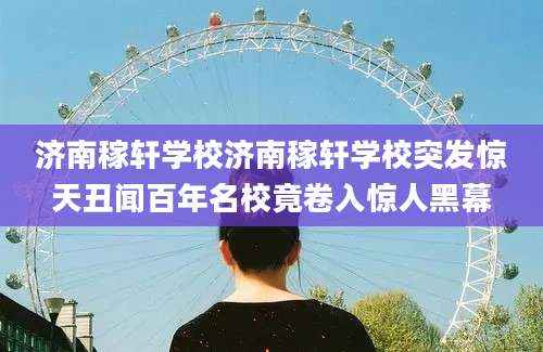 济南稼轩学校济南稼轩学校突发惊天丑闻百年名校竟卷入惊人黑幕