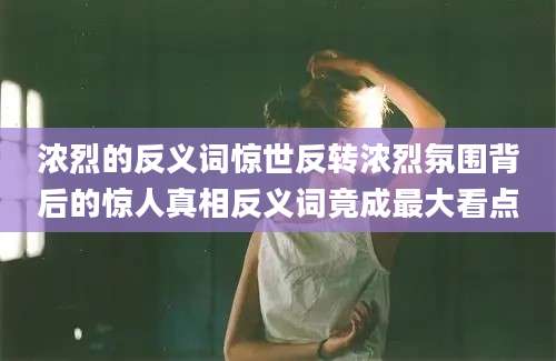浓烈的反义词惊世反转浓烈氛围背后的惊人真相反义词竟成最大看点