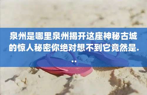 泉州是哪里泉州揭开这座神秘古城的惊人秘密你绝对想不到它竟然是...