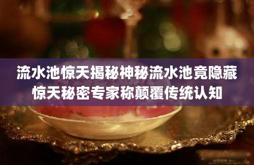 流水池惊天揭秘神秘流水池竟隐藏惊天秘密专家称颠覆传统认知