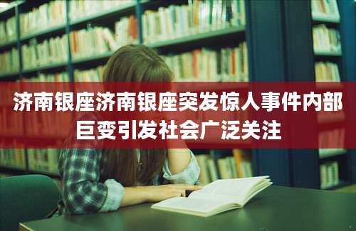 济南银座济南银座突发惊人事件内部巨变引发社会广泛关注
