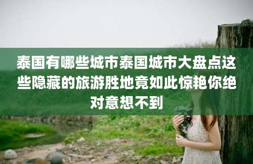 泰国有哪些城市泰国城市大盘点这些隐藏的旅游胜地竟如此惊艳你绝对意想不到