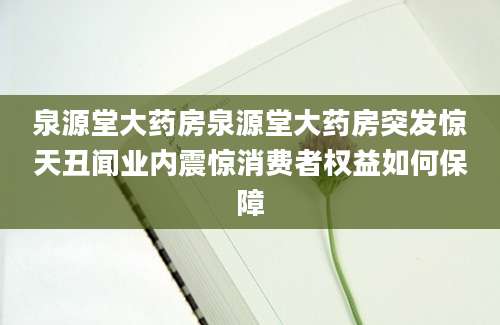 泉源堂大药房泉源堂大药房突发惊天丑闻业内震惊消费者权益如何保障