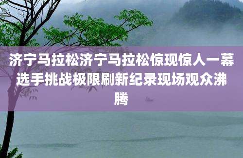 济宁马拉松济宁马拉松惊现惊人一幕选手挑战极限刷新纪录现场观众沸腾