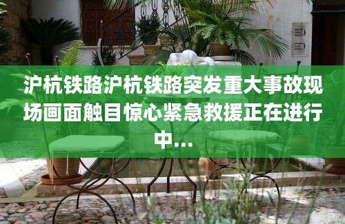 沪杭铁路沪杭铁路突发重大事故现场画面触目惊心紧急救援正在进行中...