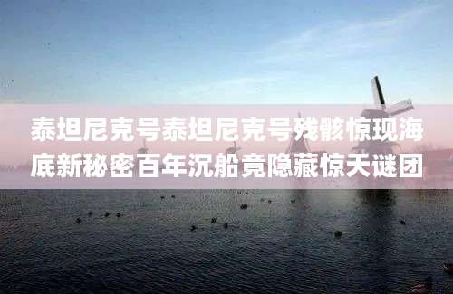 泰坦尼克号泰坦尼克号残骸惊现海底新秘密百年沉船竟隐藏惊天谜团