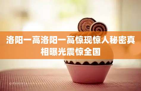 洛阳一高洛阳一高惊现惊人秘密真相曝光震惊全国