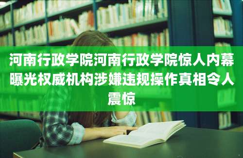 河南行政学院河南行政学院惊人内幕曝光权威机构涉嫌违规操作真相令人震惊