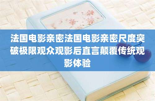 法国电影亲密法国电影亲密尺度突破极限观众观影后直言颠覆传统观影体验