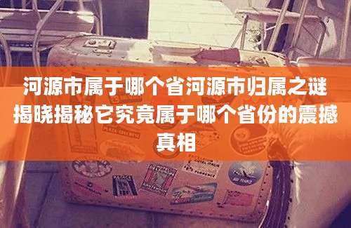 河源市属于哪个省河源市归属之谜揭晓揭秘它究竟属于哪个省份的震撼真相