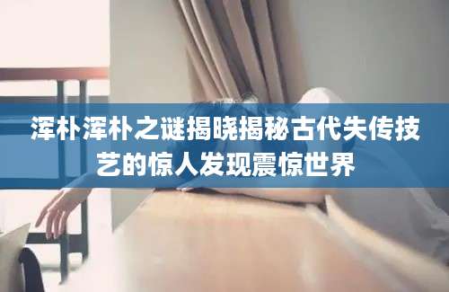 浑朴浑朴之谜揭晓揭秘古代失传技艺的惊人发现震惊世界