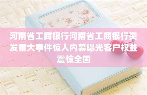 河南省工商银行河南省工商银行突发重大事件惊人内幕曝光客户权益震惊全国