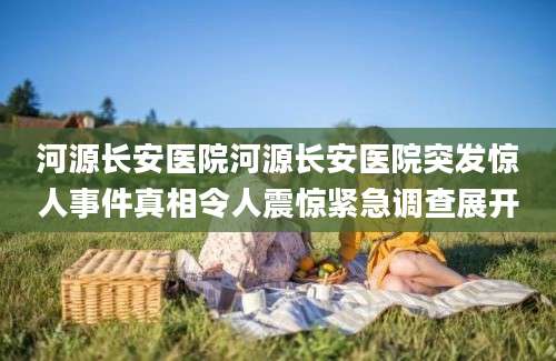 河源长安医院河源长安医院突发惊人事件真相令人震惊紧急调查展开