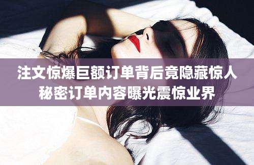 注文惊爆巨额订单背后竟隐藏惊人秘密订单内容曝光震惊业界