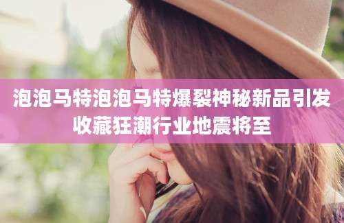 泡泡马特泡泡马特爆裂神秘新品引发收藏狂潮行业地震将至