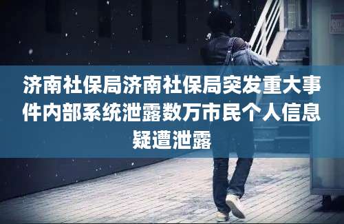 济南社保局济南社保局突发重大事件内部系统泄露数万市民个人信息疑遭泄露