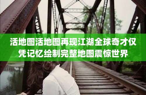 活地图活地图再现江湖全球奇才仅凭记忆绘制完整地图震惊世界