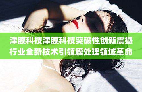 津膜科技津膜科技突破性创新震撼行业全新技术引领膜处理领域革命