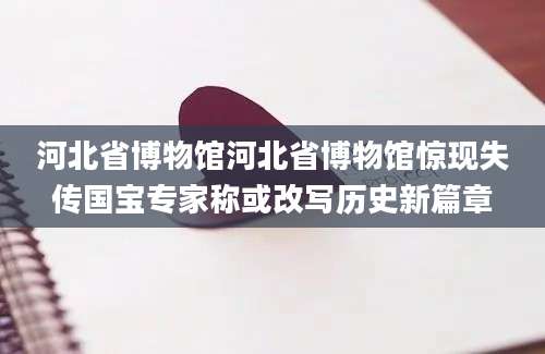 河北省博物馆河北省博物馆惊现失传国宝专家称或改写历史新篇章
