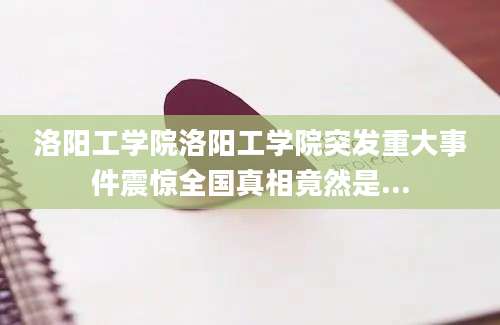 洛阳工学院洛阳工学院突发重大事件震惊全国真相竟然是...