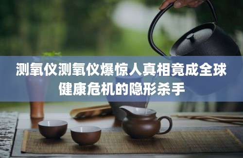测氧仪测氧仪爆惊人真相竟成全球健康危机的隐形杀手