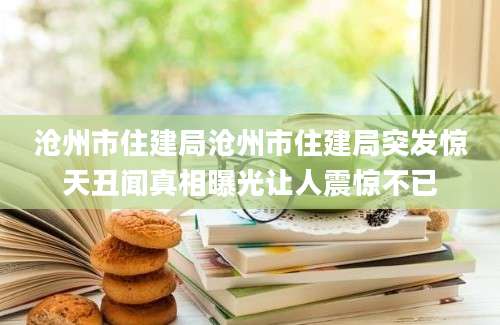 沧州市住建局沧州市住建局突发惊天丑闻真相曝光让人震惊不已