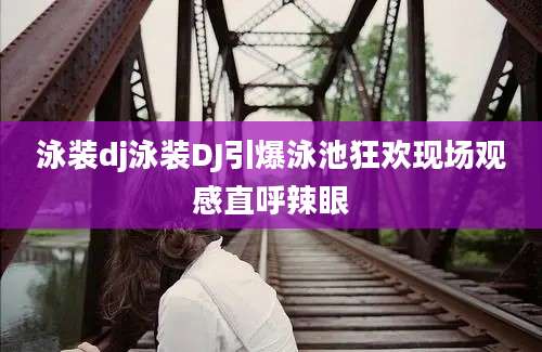 泳装dj泳装DJ引爆泳池狂欢现场观感直呼辣眼