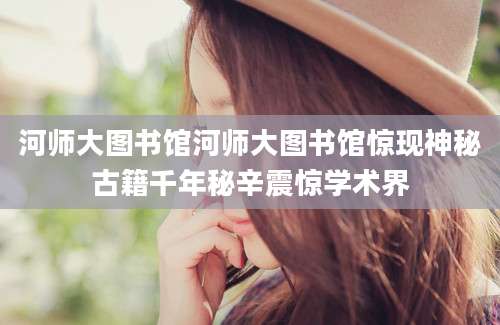 河师大图书馆河师大图书馆惊现神秘古籍千年秘辛震惊学术界