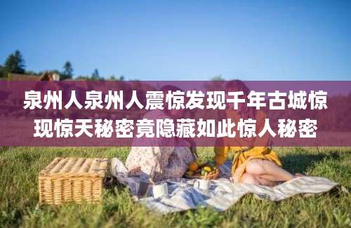 泉州人泉州人震惊发现千年古城惊现惊天秘密竟隐藏如此惊人秘密