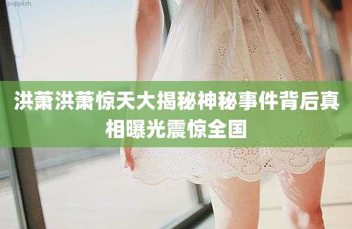 洪萧洪萧惊天大揭秘神秘事件背后真相曝光震惊全国